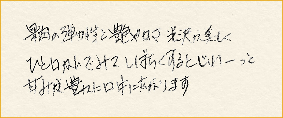 果肉の弾力性と艶やかさ光沢が美しくひと口かんでみてしばらくするとじわーっと甘みが豊かに口中に広がります