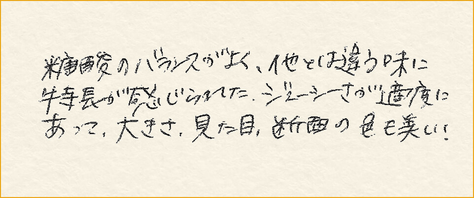 糖酸のバランスがよく、他とは違う味に特長が感じられた。ジューシーさが適度にあって、大きさ、見た目、断面の色も美しい！